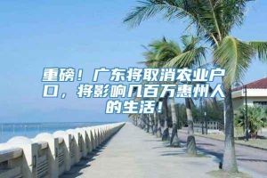 重磅！广东将取消农业户口，将影响几百万惠州人的生活！