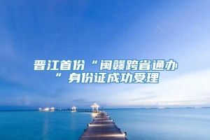 晋江首份“闽赣跨省通办”身份证成功受理