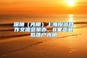 深圳（光明）上海投资合作交流会举办，8家企业拟落户光明