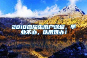 2018应届生落户深圳，毕业不办，以后难办！