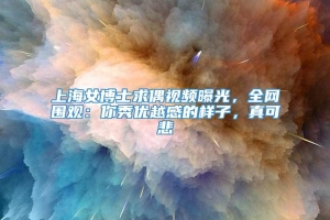 上海女博士求偶视频曝光，全网围观：你秀优越感的样子，真可悲
