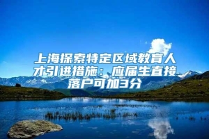 上海探索特定区域教育人才引进措施：应届生直接落户可加3分