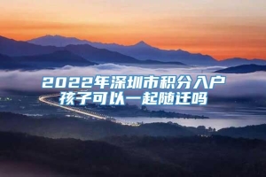 2022年深圳市积分入户孩子可以一起随迁吗