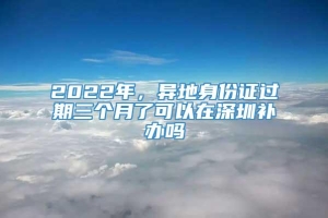 2022年，异地身份证过期三个月了可以在深圳补办吗