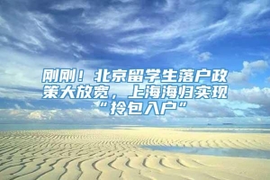 刚刚！北京留学生落户政策大放宽，上海海归实现“拎包入户”