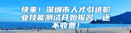 快来！深圳市人才引进职业技能测试开始报名，还不收费！