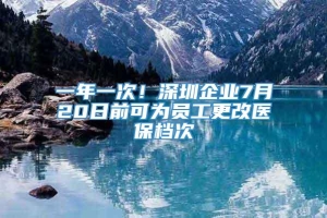 一年一次！深圳企业7月20日前可为员工更改医保档次