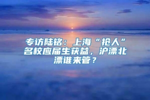 专访陆铭：上海“抢人”名校应届生获益，沪漂北漂谁来管？