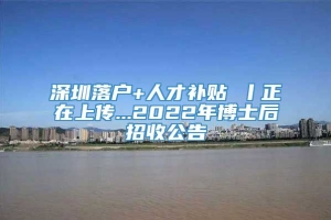 深圳落户+人才补贴 丨正在上传...2022年博士后招收公告