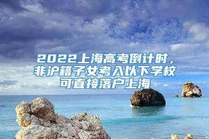2022上海高考倒计时，非沪籍子女考入以下学校可直接落户上海