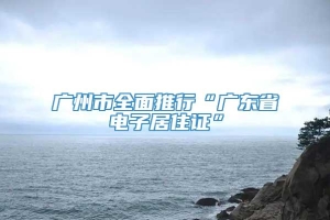 广州市全面推行“广东省电子居住证”