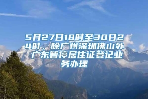 5月27日18时至30日24时，除广州深圳佛山外 广东暂停居住证登记业务办理