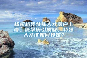 杨超越凭特殊人才落户上海，低学历引质疑，特殊人才该如何界定？