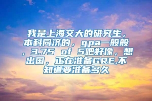 我是上海交大的研究生，本科同济的，gpa一般般，3.75 of 5吧好像，想出国，正在准备GRE,不知道要准备多久