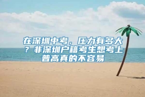 在深圳中考，压力有多大？非深圳户籍考生想考上普高真的不容易