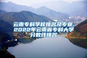 云南专科学校排名及专业,2022年云南省专科大学分数线排名