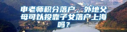申老师积分落户，外地父母可以投靠子女落户上海吗？