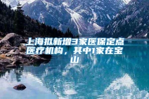 上海拟新增3家医保定点医疗机构，其中1家在宝山
