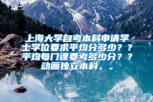 上海大学自考本科申请学士学位要求平均分多少？？平均每门课要考多少分？？动画独立本科。。