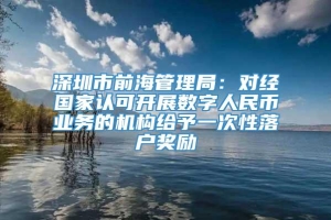 深圳市前海管理局：对经国家认可开展数字人民币业务的机构给予一次性落户奖励