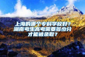 上海的哪个专科学校好？湖南考生高考需要多少分才能被录取？