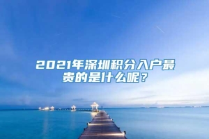 2021年深圳积分入户最贵的是什么呢？