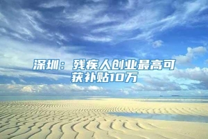 深圳：残疾人创业最高可获补贴10万