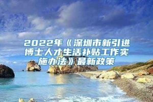 2022年《深圳市新引进博士人才生活补贴工作实施办法》最新政策