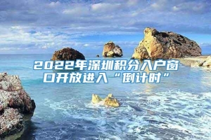 2022年深圳积分入户窗口开放进入“倒计时”