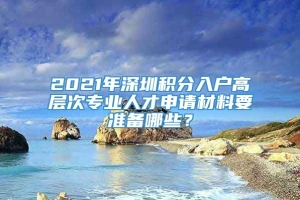 2021年深圳积分入户高层次专业人才申请材料要准备哪些？