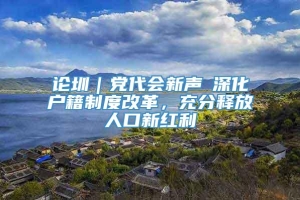 论圳｜党代会新声⑥深化户籍制度改革，充分释放人口新红利