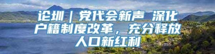 论圳｜党代会新声⑥深化户籍制度改革，充分释放人口新红利