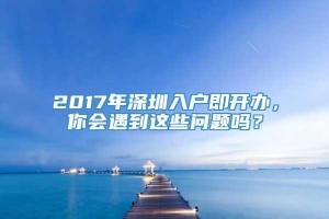 2017年深圳入户即开办，你会遇到这些问题吗？