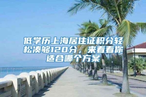 低学历上海居住证积分轻松凑够120分，来看看你适合哪个方案