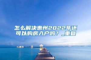 怎么解决惠州2022年还可以购房入户吗？_重复
