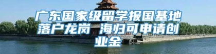 广东国家级留学报国基地落户龙岗 海归可申请创业金
