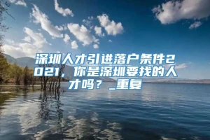 深圳人才引进落户条件2021，你是深圳要找的人才吗？_重复