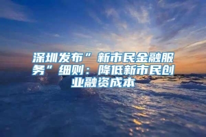 深圳发布”新市民金融服务”细则：降低新市民创业融资成本