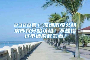 2328套！深圳市级公租房即将开始认租！不想错过申请的赶紧看！