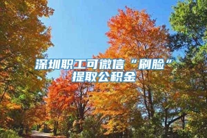 深圳职工可微信“刷脸”提取公积金