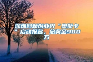 深圳创新创业界“奥斯卡”启动报名，总奖金900万