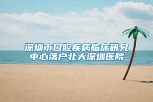 深圳市口腔疾病临床研究中心落户北大深圳医院