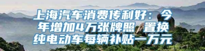 上海汽车消费传利好：今年增加4万张牌照 置换纯电动车每辆补贴一万元