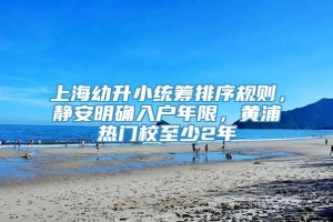 上海幼升小统筹排序规则，静安明确入户年限，黄浦热门校至少2年