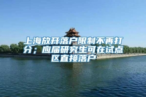 上海放开落户限制不再打分；应届研究生可在试点区直接落户