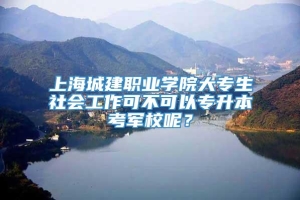 上海城建职业学院大专生社会工作可不可以专升本考军校呢？