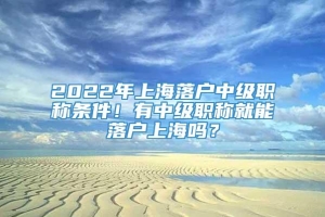2022年上海落户中级职称条件！有中级职称就能落户上海吗？